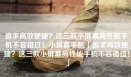追求高效便捷？这三款小屏幕高性能手机不容错过！小屏幕手机「追求高效便捷？这三款小屏幕高性能手机不容错过！」