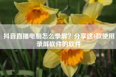抖音直播电脑怎么录屏？分享这4款使用录屏软件的软件