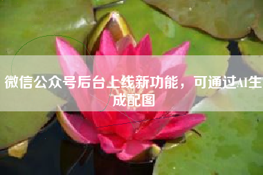 微信公众号后台上线新功能，可通过AI生成配图