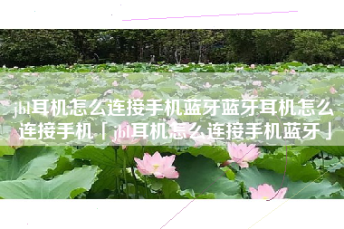jbl耳机怎么连接手机蓝牙蓝牙耳机怎么连接手机「jbl耳机怎么连接手机蓝牙」
