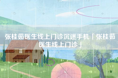 张桂茹医生线上门诊沉迷手机「张桂茹医生线上门诊」 张桂茹医生线上门诊沉迷手机「张桂茹医生线上门诊」