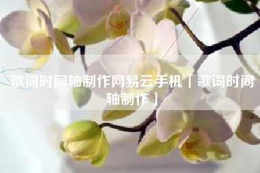 歌词时间轴制作网易云手机「歌词时间轴制作」 歌词时间轴制作网易云手机「歌词时间轴制作」