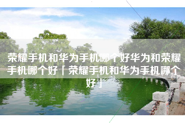 荣耀手机和华为手机哪个好华为和荣耀手机哪个好「荣耀手机和华为手机哪个好」