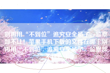别再用“不到位”追究安全员了，监察部不让！苹果手机下载的文件在哪「别再用“不到位”追究安全员了，监察部不让！」